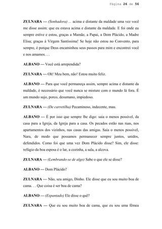 Página 26 de 56




ZULNARA — (Sonhadora) ... acima e distante da maldade uma vez você
me disse assim: que eu estava acima e distante da maldade. E foi onde eu
sempre estive e estou, graças a Mamãe, a Papai, a Dom Plácido, a Madre
Elisa; graças à Virgem Santíssima! Se hoje não estou no Convento, para
sempre, é porque Deus encaminhou seus passos para mim e encontrei você
e nos amamos. . .

ALBANO — Você está arrependida?

ZULNARA — Oh! Meu bem, não! Estou muito feliz.

ALBANO — Para que você permaneça assim, sempre acima e distante da
maldade, é necessário que você nunca se misture com o mundo lá fora. É
um mundo sujo, porco, desumano, impiedoso.

ZULNARA — (De carretilha) Pecaminoso, indecente, mau.

ALBANO — É por isso que sempre lhe digo: saia o menos possível, da
casa para a Igreja, da Igreja para a casa. Os pecados estão nas ruas, nos
apartamentos dos vizinhos, nas casas das amigas. Saia o menos possível,
Nara, de modo que possamos permanecer sempre juntos, unidos,
defendidos. Como foi que uma vez Dom Plácido disse? Sim, ele disse:
refúgio da boa esposa é o lar, a cozinha, a sala, a alcova.

ZULNARA — (Lembrando-se de algo) Sabe o que ele se disse?

ALBANO — Dom Plácido?

ZULNARA — Não, seu amigo, Dinho. Ele disse que eu sou muito boa de
cama. . . Que coisa é ser boa de cama?

ALBANO — (Espantado) Ele disse o quê?

ZULNARA — Que eu sou muito boa de cama, que eu sou uma fêmea
 