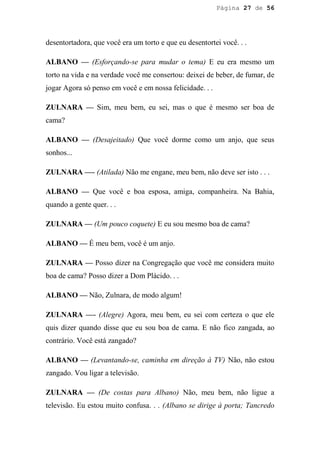 Página 27 de 56




desentortadora, que você era um torto e que eu desentortei você. . .

ALBANO — (Esforçando-se para mudar o tema) E eu era mesmo um
torto na vida e na verdade você me consertou: deixei de beber, de fumar, de
jogar Agora só penso em você e em nossa felicidade. . .

ZULNARA — Sim, meu bem, eu sei, mas o que é mesmo ser boa de
cama?

ALBANO — (Desajeitado) Que você dorme como um anjo, que seus
sonhos...

ZULNARA —- (Atilada) Não me engane, meu bem, não deve ser isto . . .

ALBANO — Que você e boa esposa, amiga, companheira. Na Bahia,
quando a gente quer. . .

ZULNARA — (Um pouco coquete) E eu sou mesmo boa de cama?

ALBANO — É meu bem, você é um anjo.

ZULNARA — Posso dizer na Congregação que você me considera muito
boa de cama? Posso dizer a Dom Plácido. . .

ALBANO — Não, Zulnara, de modo algum!

ZULNARA —- (Alegre) Agora, meu bem, eu sei com certeza o que ele
quis dizer quando disse que eu sou boa de cama. E não fico zangada, ao
contrário. Você está zangado?

ALBANO — (Levantando-se, caminha em direção à TV) Não, não estou
zangado. Vou ligar a televisão.

ZULNARA — (De costas para Albano) Não, meu bem, não ligue a
televisão. Eu estou muito confusa. . . (Albano se dirige à porta; Tancredo
 