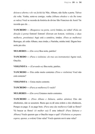 Página 28 de 56




deixou-a aberta e ele vai fechá-la) Não, Albano, não feche a porta. Talvez
ele volte. Venha, sente-se comigo, venha (Albano obedece e ela lhe toma
as mãos) Você se recorda da história do divino São Francisco de Assis? Se
recorda que ele. . .

TANCREDO — (Reaparece na porta, sorri) Irmãos, eu voltei! (Fala em
direção à porta) Entrem! Entrem! (Entram um homem, violinista, e duas
mulheres, prostitutas) Aqui está a comitiva, irmãos. (Para as mulheres)
Burregas, ali estão Albano, meu irmão, e Narinha, minha irmã. Digam boa-
noite pra eles.

MULHERES — (Em coro) Boa noite, patrões!

TANCREDO — (Para o violinista: ele traz seu instrumento) Agora você,
Otacílio.

VIOLINISTA — (Curvando-se) Boa noite, patrões.

TANCREDO — Eles estão muito contentes (Para o violinista) Você não
está contente?

VIOLINISTA — Estou muito contente.

TANCREDO — (Para as mulheres) E vocês?

MULHERES — (Em coro) Estamos muito contentes.

TANCREDO — (Para Albano e Zulnara, ambos atônitos) Eles são
obedientes, não se assustem. Basta que eu dê uma ordem e eles obedecem,
Porque eu pago. E eu pago bem. (Para uma das mulheres) Cadê as flores?
Vá buscar as flores! (A mulher sai) É uma imbecil! (Para Zulnara e
Albano) Vocês querem que o Otacílio toque o quê? (Violinista se prepara:
espera, apenas, a ordem) Uma valsa? Vocês querem ouvir uma valsa?
 