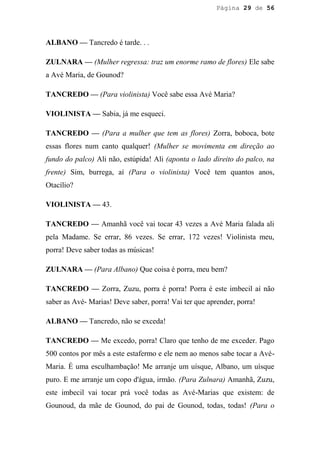 Página 29 de 56




ALBANO — Tancredo é tarde. . .

ZULNARA — (Mulher regressa: traz um enorme ramo de flores) Ele sabe
a Avé Maria, de Gounod?

TANCREDO — (Para violinista) Você sabe essa Avé Maria?

VIOLINISTA — Sabia, já me esqueci.

TANCREDO — (Para a mulher que tem as flores) Zorra, boboca, bote
essas flores num canto qualquer! (Mulher se movimenta em direção ao
fundo do palco) Ali não, estúpida! Ali (aponta o lado direito do palco, na
frente) Sim, burrega, aí (Para o violinista) Você tem quantos anos,
Otacílio?

VIOLINISTA — 43.

TANCREDO — Amanhã você vai tocar 43 vezes a Avé Maria falada ali
pela Madame. Se errar, 86 vezes. Se errar, 172 vezes! Violinista meu,
porra! Deve saber todas as músicas!

ZULNARA — (Para Albano) Que coisa é porra, meu bem?

TANCREDO — Zorra, Zuzu, porra é porra! Porra é este imbecil aí não
saber as Avé- Marias! Deve saber, porra! Vai ter que aprender, porra!

ALBANO — Tancredo, não se exceda!

TANCREDO — Me excedo, porra! Claro que tenho de me exceder. Pago
500 contos por mês a este estafermo e ele nem ao menos sabe tocar a Avé-
Maria. É uma esculhambação! Me arranje um uísque, Albano, um uísque
puro. E me arranje um copo d'água, irmão. (Para Zulnara) Amanhã, Zuzu,
este imbecil vai tocar prá você todas as Avé-Marias que existem: de
Gounoud, da mãe de Gounod, do pai de Gounod, todas, todas! (Para o
 