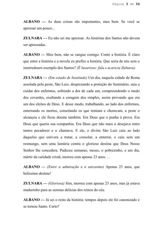 Página 3 de 56




ALBANO — As duas coisas são importantes, meu bem. Se você se
apressar um pouco...

ZULNARA — Eu não sei me apressar. As histórias dos Santos não devem
ser apressadas.

ALBANO — Meu bem, não se zangue comigo. Conte a história. É claro
que entre a história e a novela eu prefiro a história. Que seria de nós sem o
imorredouro exemplo dos Santos? (É luxurioso: fala e acaricia Zulnara).

ZULNARA — (Em estado de beatitude) Um dia, naquela cidade de Roma
assolada pela peste, São Luiz, desprezando a proteção do Seminário, saiu a
cuidar dos enfermos, sofrendo a dor de cada um, compreendendo o medo
dos covardes, exaltando a coragem dos simples, assim provando que era
um dos eleitos de Deus. E desse modo, trabalhando, ao lado dos enfermos,
enterrando os mortos, consolando os que temiam e choravam, a peste o
alcançou e ele ficou doente também. Era Deus que o punha à prova. Era
Deus que queria sua companhia. Era Deus que não mais o desejava entre
tantos pecadores e o chamava. E ele, o divino São Luiz caiu ao lado
daqueles que estivera a tratar, a consolar, a enterrar, e caiu sem um
resmungo, sem uma lamúria contra o glorioso destina que Deus Nosso
Senhor lhe concedera. Padeceu semanas, meses, o pobrezinho, e um dia,
mártir da caridade cristã, morreu com apenas 23 anos. . .

ALBANO — (Entre a admiração e o sarcasmo) Apenas 23 anos, que
belíssimo destine!

ZULNARA — (Gloriosa) Sim, morreu com apenas 23 anos, mas já estava
madurinho para as serenas delícias dos reinos do céu.

ALBANO — Já sei o resto da história: tempos depois ele foi canonizado e
se tornou Santo. Certo?
 