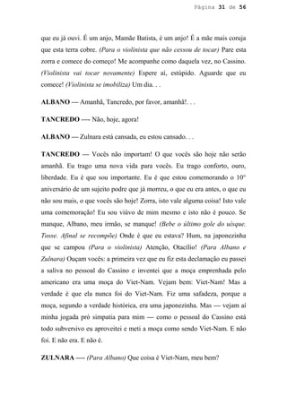 Página 31 de 56




que eu já ouvi. É um anjo, Mamãe Batista, é um anjo! É a mãe mais coruja
que esta terra cobre. (Para o violinista que não cessou de tocar) Pare esta
zorra e comece do começo! Me acompanhe como daquela vez, no Cassino.
(Violinista vai tocar novamente) Espere aí, estúpido. Aguarde que eu
comece! (Violinista se imobiliza) Um dia. . .

ALBANO — Amanhã, Tancredo, por favor, amanhã!. . .

TANCREDO —- Não, hoje, agora!

ALBANO — Zulnara está cansada, eu estou cansado. . .

TANCREDO — Vocês não importam! O que vocês são hoje não serão
amanhã. Eu trago uma nova vida para vocês. Eu trago conforto, ouro,
liberdade. Eu é que sou importante. Eu é que estou comemorando o 10°
aniversário de um sujeito podre que já morreu, o que eu era antes, o que eu
não sou mais, o que vocês são hoje! Zorra, isto vale alguma coisa! Isto vale
uma comemoração! Eu sou viúvo de mim mesmo e isto não é pouco. Se
manque, Albano, meu irmão, se manque! (Bebe o último gole do uísque.
Tosse. Afinal se recompõe) Onde é que eu estava? Hum, na japonezinha
que se campou (Para o violinista) Atenção, Otacílio! (Para Albano e
Zulnara) Ouçam vocês: a primeira vez que eu fiz esta declamação eu passei
a saliva no pessoal do Cassino e inventei que a moça emprenhada pelo
americano era uma moça do Viet-Nam. Vejam bem: Viet-Nam! Mas a
verdade é que ela nunca foi do Viet-Nam. Fiz uma safadeza, porque a
moça, segundo a verdade histórica, era uma japonezinha. Mas — vejam aí
minha jogada pró simpatia para mim — como o pessoal do Cassino está
todo subversivo eu aproveitei e meti a moça como sendo Viet-Nam. E não
foi. E não era. E não é.

ZULNARA —- (Para Albano) Que coisa é Viet-Nam, meu bem?
 