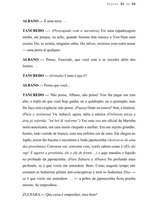 Página 32 de 56




ALBANO — É uma terra. . .

TANCREDO -— (Preocupado com a narrativa) Foi uma capadoçagem
minha, até porque, eu acho, quando fizeram dita musica o Viet-Nam nem
existia. Ou, se existia, ninguém sabia. Ou, talvez, existisse com outro nome
— uma porra aí qualquer.

ALBANO — Penso, Tancredo, que você está a se exceder além dos
limites. . .

TANCREDO — (Irritado) Como é que é?

ALBANO — Penso que você...

TANCREDO — Não pense, Albano, não pense! Vou lhe pagar um tutu
alto, o triplo do que você hoje ganha, ou o quádruplo, ou o quíntuplo, mas
lhe faço esta exigência: não pense. (Pausa) Onde eu estava? Sim, a história.
(Para o violinista) Vá, imbecil, agora, mêta a música (Violinista inicia a
ária já referida: "un bel di vedremo”) Era uma vez um oficial da Marinha
norte-americana, um cara muito chegado a mulher. Era um sujeito grandão,
bonito, todo vestido de branco, com uns enfeites cor de ouro. Ele chegou ao
Japão, assim tão bacana e encontrou a linda japonezinha (Acerca-se de uma
das prostitutas) Conversa vai, conversa vem, vocês sabem como é (Ele diz
vup! E agarra a prostituta, ele e ela de frente. ..) o gajo mandou o líquido
no profundo da japonezinha. (Para Zulnara e Albano) No profundo mais
profundo, se é que vocês me entendem. Bom. Como naquele tempo não
existiam as hodiernas pílulas anti-conceptivas e nem os hodiernos Dius —
se é que vocês me entendem. . . — a pobre da japonezinha ficou prenha
mesmo. Se emprenhou.

ZULNARA — Que coisa é emprenhar, meu bem?
 