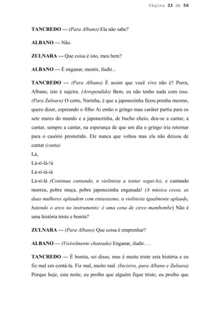 Página 33 de 56




TANCREDO — (Para Albano) Ela não sabe?

ALBANO — Não.

ZULNARA — Que coisa é isto, meu bem?

ALBANO — É enganar, mentir, iludir...

TANCREDO — (Para Albano) É assim que você vive não é? Porra,
Albano, isto é sujeira. (Arrependido) Bem, eu não tenho nada com isso.
(Para Zulnara) O certo, Narinha, é que a japonezinha ficou prenha mesmo,
quero dizer, esperando o filho Ai então o gringo mau caráter partiu para os
sete mares do mundo e a japonezinha, de bucho cheio, deu-se a cantar, a
cantar, sempre a cantar, na esperança de que um dia o gringo iria retornar
para o casório prometido. Ele nunca que voltou mas ela não deixou de
cantar (canta)
Lá,
Lá-ri-lá-!á
Lá-ri-iá-iá
Lá-ri-lá (Continua cantando, o violinista a tentar segui-lo), e cantando
morreu, pobre moça, pobre japonezinha enganada! (A música cessa, as
duas mulheres aplaudem com entusiasmo, o violinista igualmente aplaude,
batendo o arco no instrumento: é uma cena de circo mambembe) Não é
uma história triste e bonita?

ZULNARA — (Para Albano) Que coisa é emprenhar?

ALBANO — (Visivelmente chateado) Enganar, iludir. . .

TANCREDO — É bonita, sei disso, mas é muito triste esta história e eu
fiz mal em contá-la. Fiz mal, muito mal. (Incisivo, para Albano e Zulnara)
Porque hoje, esta noite, eu proíbo que alguém fique triste, eu proíbo que
 