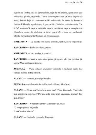 Página 34 de 56




alguém se lembre seja da japonezinha, seja da italianinha, quem quer que
tenha sido pisado, enganado. Tenha sido ou possa ser. (Com o ímpeto de
antes) Porque hoje eu comemoro o 10° aniversário da morte de Tancredo
Batista d’Almada, aquele imbecil que eu fui (Violinista reinicia a ária "Un
bel di vedremo”), aquele estúpido, aquele estafermo, aquele energúmeno
(Dando-se conta do violinista a tocar, para ele e para as mulheres).
Merda, pare esta merda! Sumam-se. Desapareçam.

VIOLINISTA — De acordo com nosso contrato, senhor, isto é impossível.

TANCREDO — Feche esta boca, porco!

VIOLINISTA — Isto, senhor, é possível.

TANCREDO — Você e estas duas putas, já, agora, vão pra cozinha, já,
agora! Mas não façam silêncio.

ZULNARA — (Para Albano, enquanto violinista e mulheres saem) Ele
vendeu a alma, pobre homem.

ALBANO — Besteira, não diga besteira!

ZULNARA — (Admirada da violência de Albano) Meu bem!

ALBANO — Uma ova! Meu bem uma ova! (Para Tancredo) Tancredo,
que aconteceu com você? Por que esta gente mal- encarada, imunda? Por
que, irmão?

TANCREDO — Você sabe cantar "Carolina?" (Canta):
"O tempo passou na janela
E só Carolina não viu"

ALBANO — (Irritado, gritando) Tancredo
 