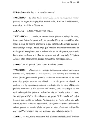 Página 38 de 56




ZULNARA — Oh! Deus, vai manchar o tapete!

TANCREDO — (Gestos de um enraivecido, como se quisesse ai roncar
pedaços da roupa, do corpo) Tirei a casca assim, ó, assim, ó, sofridamente,
com raiva, com ódio, sofridamente. . .

ZULNARA — Albano, veja, as veias dele. . .

TANCREDO — . . . assim, ó, casca e casca, pedaço e pedaço de casca,
furúnculo e furúnculo, arrancando, arrancando (Cessa os gestos) Eles, não.
Neles a casca da miséria engrossou, já não sabem onde começa a casca e
onde começa o corpo. Antes, logo que comecei a executar o contrato, eu
temia que eles reagissem, que aquelas mulheres me xingassem, que aquele
homem me quebrasse o violino na cara — mas são uns podres! Narinha
Albano, estão integralmente podres, por dentro e por fora podres. . .

ALBANO — (Exigindo) Despache-os. Mande-os embora!

TANCREDO — (Veemente). . . podres, inteiramente podres, perebentos,
furunculosos, pestilentos. (Ainda veemente, com rapidez) No caminho da
Bahia para cá, pela estrada, perto da divisa com Minas Gerais, eu me retei
com eles, porque estavam em silêncio, e eu não gosto de silêncio, o
contrato prevê a permanente ausência de silêncio, isto porque o silêncio me
provoca memórias, e eles estavam em silêncio, uma conspiração, eu me
retei e disse prá eles, gritando: "saltem! os três, todos três, saltem do carro,
vou castigar vocês!" e eles saltaram e eu gritei: "todo mundo nu" e eles
ficaram nus e então eu ordenei: "esfreguem-se no barro, rolem nus pelo
asfalto, rolem!" e eles me obedeceram. Se sujaram de barro e rolaram no
asfalto, porque eu mandei (Bebe um gole do novo uísque que Albano lhe
entregou) Vocês querem que eles rolem nus aqui pela sala, querem?

ALBANO — Não, não é necessário. Não estamos interessados em revolver
 