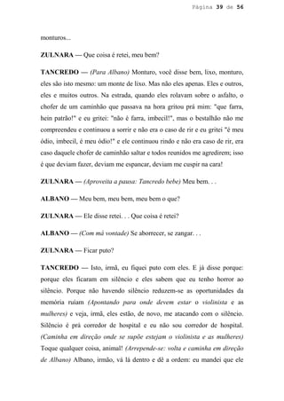 Página 39 de 56




monturos...

ZULNARA — Que coisa é retei, meu bem?

TANCREDO — (Para Albano) Monturo, você disse bem, lixo, monturo,
eles são isto mesmo: um monte de lixo. Mas não eles apenas. Eles e outros,
eles e muitos outros. Na estrada, quando eles rolavam sobre o asfalto, o
chofer de um caminhão que passava na hora gritou prá mim: "que farra,
hein patrão!" e eu gritei: "não é farra, imbecil!", mas o bestalhão não me
compreendeu e continuou a sorrir e não era o caso de rir e eu gritei "é meu
ódio, imbecil, é meu ódio!" e ele continuou rindo e não era caso de rir, era
caso daquele chofer de caminhão saltar e todos reunidos me agredirem; isso
é que deviam fazer, deviam me espancar, deviam me cuspir na cara!

ZULNARA — (Aproveita a pausa: Tancredo bebe) Meu bem. . .

ALBANO — Meu bem, meu bem, meu bem o que?

ZULNARA — Ele disse retei. . . Que coisa é retei?

ALBANO — (Com má vontade) Se aborrecer, se zangar. . .

ZULNARA — Ficar puto?

TANCREDO — Isto, irmã, eu fiquei puto com eles. E já disse porque:
porque eles ficaram em silêncio e eles sabem que eu tenho horror ao
silêncio. Porque não havendo silêncio reduzem-se as oportunidades da
memória ruíam (Apontando para onde devem estar o violinista e as
mulheres) e veja, irmã, eles estão, de novo, me atacando com o silêncio.
Silêncio é prá corredor de hospital e eu não sou corredor de hospital.
(Caminha em direção onde se supõe estejam o violinista e as mulheres)
Toque qualquer coisa, animal! (Arrepende-se: volta e caminha em direção
de Albano) Albano, irmão, vá lá dentro e dê a ordem: eu mandei que ele
 
