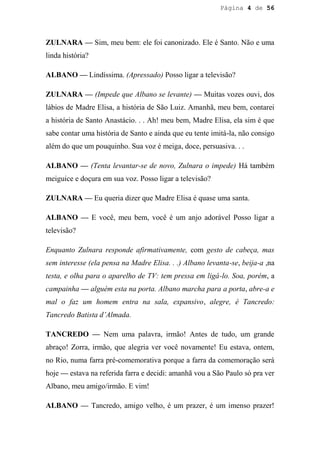 Página 4 de 56




ZULNARA — Sim, meu bem: ele foi canonizado. Ele é Santo. Não e uma
linda história?

ALBANO — Lindíssima. (Apressado) Posso ligar a televisão?

ZULNARA — (Impede que Albano se levante) — Muitas vozes ouvi, dos
lábios de Madre Elisa, a história de São Luiz. Amanhã, meu bem, contarei
a história de Santo Anastácio. . . Ah! meu bem, Madre Elisa, ela sim é que
sabe contar uma história de Santo e ainda que eu tente imitá-la, não consigo
além do que um pouquinho. Sua voz é meiga, doce, persuasiva. . .

ALBANO — (Tenta levantar-se de novo, Zulnara o impede) Há também
meiguice e doçura em sua voz. Posso ligar a televisão?

ZULNARA — Eu queria dizer que Madre Elisa é quase uma santa.

ALBANO — E você, meu bem, você é um anjo adorável Posso ligar a
televisão?

Enquanto Zulnara responde afirmativamente, com gesto de cabeça, mas
sem interesse (ela pensa na Madre Elisa. . .) Albano levanta-se, beija-a ,na
testa, e olha para o aparelho de TV: tem pressa em ligá-lo. Soa, porém, a
campainha — alguém esta na porta. Albano marcha para a porta, abre-a e
mal o faz um homem entra na sala, expansivo, alegre, é Tancredo:
Tancredo Batista d’Almada.

TANCREDO — Nem uma palavra, irmão! Antes de tudo, um grande
abraço! Zorra, irmão, que alegria ver você novamente! Eu estava, ontem,
no Rio, numa farra pré-comemorativa porque a farra da comemoração será
hoje — estava na referida farra e decidi: amanhã vou a São Paulo só pra ver
Albano, meu amigo/irmão. E vim!

ALBANO — Tancredo, amigo velho, é um prazer, é um imenso prazer!
 