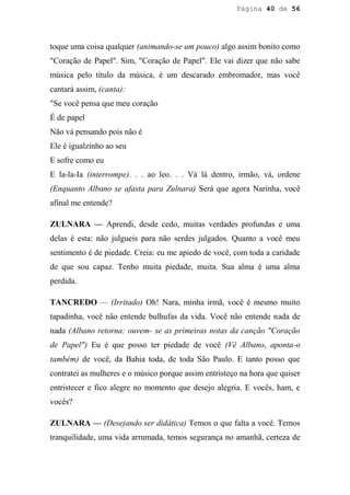 Página 40 de 56




toque uma coisa qualquer (animando-se um pouco) algo assim bonito como
"Coração de Papel". Sim, "Coração de Papel". Ele vai dizer que não sabe
música pelo título da música, é um descarado embromador, mas você
cantará assim, (canta):
"Se você pensa que meu coração
É de papel
Não vá pensando pois não é
Ele é igualzinho ao seu
E sofre como eu
E la-la-Ia (interrompe). . . ao leo. . . Vá lá dentro, irmão, vá, ordene
(Enquanto Albano se afasta para Zulnara) Será que agora Narinha, você
afinal me entende?

ZULNARA — Aprendi, desde cedo, muitas verdades profundas e uma
delas é esta: não julgueis para não serdes julgados. Quanto a você meu
sentimento é de piedade. Creia: eu me apiedo de você, com toda a caridade
de que sou capaz. Tenho muita piedade, muita. Sua alma é uma alma
perdida.

TANCREDO — (Irritado) Oh! Nara, minha irmã, você é mesmo muito
tapadinha, você não entende bulhufas da vida. Você não entende nada de
nada (Albano retorna: ouvem- se as primeiras notas da canção "Coração
de Papel") Eu é que posso ter piedade de você (Vê Albano, aponta-o
também) de você, da Bahia toda, de toda São Paulo. E tanto posso que
contratei as mulheres e o músico porque assim entristeço na hora que quiser
entristecer e fico alegre no momento que desejo alegria. E vocês, ham, e
vocês?

ZULNARA — (Desejando ser didática) Temos o que falta a você. Temos
tranquilidade, uma vida arrumada, temos segurança no amanhã, certeza de
 