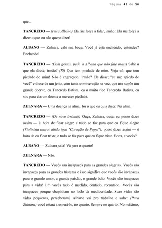 Página 41 de 56




que...

TANCREDO — (Para Albano) Ela me força a falar, irmão! Ela me força a
dizer o que eu não quero dizer!

ALBANO — Zulnara, cale sua boca. Você já está enchendo, entendeu?
Enchendo!

TANCREDO — (Com gestos, pede a Albano que não fale mais) Sabe o
que ela disse, irmão? (Ri) Que tem piedade de mim. Veja só: que tem
piedade de mim! Não é engraçado, irmão? Ela disse; "eu me apiedo de
você" e disse de um jeito, com tanta comiseração na voz, que me supõe um
grande doente, eu Tancredo Batista, eu o muito rico Tancredo Batista, eu
sou para ela um doente a merecer piedade.

ZULNARA — Uma doença na alma, foi o que eu quis dizer, Na alma.

TANCREDO — (De novo irritado) Ouça, Zulnara, ouça: eu posso dizer
assim — é hora de ficar alegre e tudo se faz para que eu fique alegre
(Violinista entra: ainda toca "Coração de Papel"); posso dizer assim — é
hora de eu ficar triste, e tudo se faz para que eu fique triste. Bom, e vocês?

ALBANO — Zulnara, saia! Vá para o quarto!

ZULNARA — Não.

TANCREDO — Vocês são incapazes para as grandes alegrias. Vocês são
incapazes para as grandes tristezas e isso significa que vocês são incapazes
para o grande amor, a grande paixão, o grande ódio. Vocês são incapazes
para a vida! Em vocês tudo é medido, contado, recontado. Vocês são
incapazes porque chapinham no lodo da mediocridade. Suas vidas são
vidas pequenas, perceberam? Albano vai pro trabalho e sabe: (Para
Zulnara) você estará a esperá-lo, no quarto. Sempre no quarto. No máximo,
 