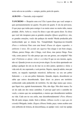 Página 42 de 56




nesta sala ou na cozinha — sempre, porém, perto do quarto.

ALBANO — Tancredo, exijo respeito!

TANCREDO — Respeito uma ova! Ela é quem disse que você sempre a
quis permanentemente no quarto. Ou perto do quarto. E ela me provocou.
O que peço que tenha para comigo ó ou muito amor ou muito ódio, nunca
piedade. (Bebe, baba-se, tosse) Eu disse o que não queria dizer. Eu disse
que você são incapazes para as grandes emoções (Quase apoplético), sim,
as grandes emoções, vocês são pedaços de merda! Merda produzida pela
mediocridade que se chama Sra. Tranqüilidade Segurança-no-Amanhã
(Para o violinista) Pare com esta bosta! (Pausa de alguns segundos: o
ambiente é tenso. Ele acende um cigarro) Seu uísque é um bom uísque,
Albano, parece Haigs, não é Haigs, você disse, mas parece Haigs. Puxa
vida, como parece! Eu não pareço que sou um grosso, um estúpido? Não
sou! (Violinista se afasta: volta à c o z i nha) O que eu sou mesmo, agora,
não sei. Quando jovem eu era um jovem alegre. Eu me dizia apontando um
pedaço qualquer do céu ou do mar ou os dois juntos, apontava e dizia: a
vida está ali, me esperando, e será porreta. Depois, rapaz/já adulto, meu pai
morto, eu naquela repartição miserável, define-me: eu sou um pobre
fedorento — e era um pobre fedorento. Quando, depois, desembestei eu
sabia que estava desembestado. Quer dizer: eu pisava um território
conhecendo cada pedacinho do território. Eu não digo nunca que cresci,
que fiquei rico, agindo honestamente. Não, não digo. Não direi nunca. Eu
sei de cada um dos meus caminhos. E prevejo qual será o caminho de
vocês, a menos que me acompanhem, a menos que desembestem também
na vida. Cada um no seu estilo, mas desembestadamente! (Para Albano)
Me dê outro uísque, irmão. Será o último. (Albano recebe o copo que ele
estende) Obrigado, irmão. (Segura Albano) Irmão, peço, vamos acabar com
este ambiente de tristeza, de desconfiança, eu apalpo você, você me apalpa
 