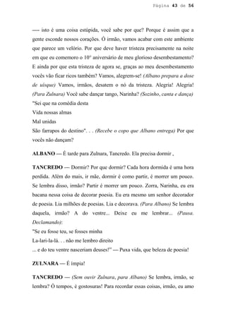 Página 43 de 56




—- isto é uma coisa estúpida, você sabe por que? Porque é assim que a
gente esconde nossos corações. Ó irmão, vamos acabar com este ambiente
que parece um velório. Por que deve haver tristeza precisamente na noite
em que eu comemoro o 10° aniversário de meu glorioso desembestamento?
E ainda por que esta tristeza de agora se, graças ao meu desembestamento
vocês vão ficar ricos também? Vamos, alegrem-se! (Albano prepara a dose
de uísque) Vamos, irmãos, desatem o nó da tristeza. Alegria! Alegria!
(Para Zulnara) Você sabe dançar tango, Narinha? (Sozinho, canta e dança)
"Sei que na comédia desta
Vida nossas almas
Mal unidas
São farrapos do destino". . . (Recebe o copo que Albano entrega) Por que
vocês não dançam?

ALBANO — É tarde para Zulnara, Tancredo. Ela precisa dormir ,

TANCREDO — Dormir? Por que dormir? Cada hora dormida é uma hora
perdida. Além do mais, ir mãe, dormir é como partir, é morrer um pouco.
Se lembra disso, irmão? Partir é morrer um pouco. Zorra, Narinha, eu era
bacana nessa coisa de decorar poesia. Eu era mesmo um senhor decorador
de poesia. Lia milhões de poesias. Lia e decorava. (Para Albano) Se lembra
daquela, irmão? A do ventre... Deixe eu me lembrar... (Pausa.
Declamando):
"Se eu fosse teu, se fosses minha
La-lari-la-lá. . . não me lembro direito
... e do teu ventre nasceriam deuses!” — Puxa vida, que beleza de poesia!

ZULNARA — É ímpia!

TANCREDO — (Sem ouvir Zulnara, para Albano) Se lembra, irmão, se
lembra? Ó tempos, é gostosuras! Para recordar essas coisas, irmão, eu amo
 