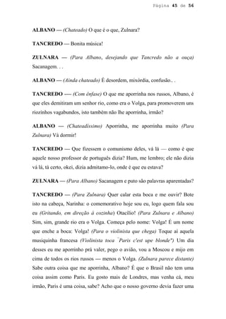 Página 45 de 56




ALBANO — (Chateado) O que é o que, Zulnara?

TANCREDO — Bonita música!

ZULNARA — (Para Albano, desejando que Tancredo não a ouça)
Sacanagem. . .

ALBANO — (Ainda chateado) É desordem, mixórdia, confusão.. .

TANCREDO -— (Com ênfase) O que me aporrinha nos russos, Albano, é
que eles demitiram um senhor rio, como era o Volga, para promoverem uns
riozinhos vagabundos, isto também não lhe aporrinha, irmão?

ALBANO — (Chateadíssimo) Aporrinha, me aporrinha muito (Para
Zulnara) Vá dormir!

TANCREDO — Que fizessem o comunismo deles, vá lá — como é que
aquele nosso professor de português dizia? Hum, me lembro; ele não dizia
vá lá, tá certo, okei, dizia admitamo-lo, onde é que eu estava?

ZULNARA — (Para Albano) Sacanagem e puto são palavras aparentadas?

TANCREDO — (Para Zulnara) Quer calar esta boca e me ouvir? Bote
isto na cabeça, Narinha: o comemorativo hoje sou eu, logo quem fala sou
eu (Gritando, em direção à cozinha) Otacílio! (Para Zulnara e Albano)
Sim, sim, grande rio era o Volga. Começa pelo nome: Volga! É um nome
que enche a boca: Volga! (Para o violinista que chega) Toque aí aquela
musiquinha francesa (Violinista toca “Paris c'est upe blonde") Um dia
desses eu me aporrinho prá valer, pego o avião, vou a Moscou e mijo em
cima de todos os rios russos — menos o Volga. (Zulnara parece distante)
Sabe outra coisa que me aporrinha, Albano? É que o Brasil não tem uma
coisa assim como Paris. Eu gosto mais de Londres, mas venha cá, meu
irmão, Paris é uma coisa, sabe? Acho que o nosso governo devia fazer uma
 