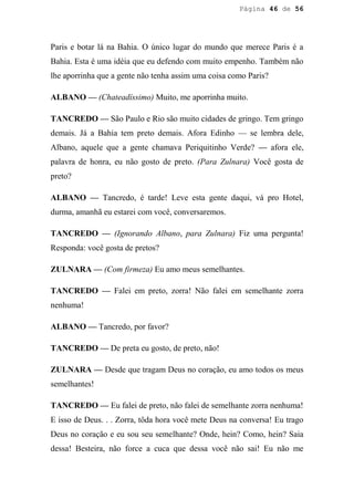 Página 46 de 56




Paris e botar lá na Bahia. O único lugar do mundo que merece Paris é a
Bahia. Esta é uma idéia que eu defendo com muito empenho. Também não
lhe aporrinha que a gente não tenha assim uma coisa como Paris?

ALBANO — (Chateadíssimo) Muito, me aporrinha muito.

TANCREDO — São Paulo e Rio são muito cidades de gringo. Tem gringo
demais. Já a Bahia tem preto demais. Afora Edinho — se lembra dele,
Albano, aquele que a gente chamava Periquitinho Verde? — afora ele,
palavra de honra, eu não gosto de preto. (Para Zulnara) Você gosta de
preto?

ALBANO — Tancredo, é tarde! Leve esta gente daqui, vá pro Hotel,
durma, amanhã eu estarei com você, conversaremos.

TANCREDO — (Ignorando Albano, para Zulnara) Fiz uma pergunta!
Responda: você gosta de pretos?

ZULNARA — (Com firmeza) Eu amo meus semelhantes.

TANCREDO — Falei em preto, zorra! Não falei em semelhante zorra
nenhuma!

ALBANO — Tancredo, por favor?

TANCREDO — De preta eu gosto, de preto, não!

ZULNARA — Desde que tragam Deus no coração, eu amo todos os meus
semelhantes!

TANCREDO — Eu falei de preto, não falei de semelhante zorra nenhuma!
E isso de Deus. . . Zorra, tôda hora você mete Deus na conversa! Eu trago
Deus no coração e eu sou seu semelhante? Onde, hein? Como, hein? Saia
dessa! Besteira, não force a cuca que dessa você não sai! Eu não me
 