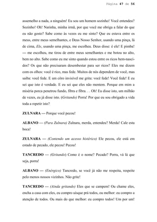 Página 47 de 56




assemelho a nada, a ninguém! Eu sou um homem sozinho! Você entendeu?
Sozinho! Oh! Narinha, minha irmã, por que você me obriga a falar do que
eu não gosto? Sabe como às vezes eu me sinto? Que eu estava entre os
meus, entre meus semelhantes, e Deus Nosso Senhor, usando uma pinça, lá
de cima, Ele, usando uma pinça, me escolheu. Deus disse: é ele! E pimba!
— me escolheu, me tirou de entre meus semelhantes e me botou no alto,
bem no alto. Sabe como eu me sinto quando estou entre os ricos bem-nasci-
dos? Os que não precisaram desembestar para ser ricos? Eles me dizem
com os olhos: você é rico, mas fede. Muitos de nós dependem de você, mas
saiba: você fede. E um côro invisível me grita: você fede! Você fede! E eu
sei que isto é verdade. E eu sei que eles não mentem. Porque em mim a
miséria porca penetrou fundo, fibra e fibra. . . Oh! Eu disse isto, um milhão
de vezes, eu já disse isto. (Gritando) Porra! Por que eu sou obrigado a vida
toda a repetir isto?

ZULNARA — Porque você pecou!

ALBANO — (Para Zulnara) Zulnara, merda, entendeu? Merda! Cale esta
boca!

ZULNARA — (Contendo um acesso histérico) Ele pecou, ele está em
estado de pecado, ele pecou! Pecou!

TANCREDO — (Gritando) Como é o nome? Pecado? Porra, vá lá que
seja, porra!

ALBANO — (Enérgico) Tancredo, se você já não me respeita, respeite
pelo menos nossos vizinhos. Não grite!

TANCREDO — (Ainda gritando) Eles que se campem! Ou chame eles,
encha a casa com eles, eu compro uísque prá todos, ou melhor: eu compro a
atenção de todos. Ou mais do que melhor: eu compro todos! Um por um!
 