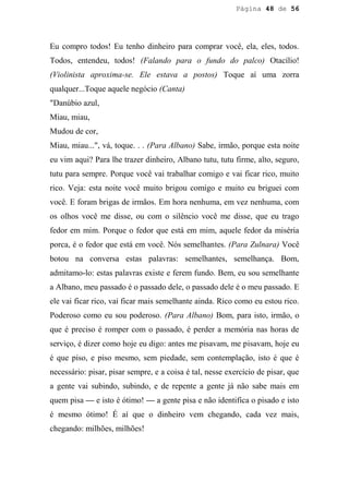 Página 48 de 56




Eu compro todos! Eu tenho dinheiro para comprar você, ela, eles, todos.
Todos, entendeu, todos! (Falando para o fundo do palco) Otacílio!
(Violinista aproxima-se. Ele estava a postos) Toque aí uma zorra
qualquer...Toque aquele negócio (Canta)
"Danúbio azul,
Miau, miau,
Mudou de cor,
Miau, miau...", vá, toque. . . (Para Albano) Sabe, irmão, porque esta noite
eu vim aqui? Para lhe trazer dinheiro, Albano tutu, tutu firme, alto, seguro,
tutu para sempre. Porque você vai trabalhar comigo e vai ficar rico, muito
rico. Veja: esta noite você muito brigou comigo e muito eu briguei com
você. E foram brigas de irmãos. Em hora nenhuma, em vez nenhuma, com
os olhos você me disse, ou com o silêncio você me disse, que eu trago
fedor em mim. Porque o fedor que está em mim, aquele fedor da miséria
porca, é o fedor que está em você. Nós semelhantes. (Para Zulnara) Você
botou na conversa estas palavras: semelhantes, semelhança. Bom,
admitamo-lo: estas palavras existe e ferem fundo. Bem, eu sou semelhante
a Albano, meu passado é o passado dele, o passado dele é o meu passado. E
ele vai ficar rico, vai ficar mais semelhante ainda. Rico como eu estou rico.
Poderoso como eu sou poderoso. (Para Albano) Bom, para isto, irmão, o
que é preciso é romper com o passado, é perder a memória nas horas de
serviço, é dizer como hoje eu digo: antes me pisavam, me pisavam, hoje eu
é que piso, e piso mesmo, sem piedade, sem contemplação, isto é que é
necessário: pisar, pisar sempre, e a coisa é tal, nesse exercício de pisar, que
a gente vai subindo, subindo, e de repente a gente já não sabe mais em
quem pisa — e isto é ótimo! — a gente pisa e não identifica o pisado e isto
é mesmo ótimo! É aí que o dinheiro vem chegando, cada vez mais,
chegando: milhões, milhões!
 