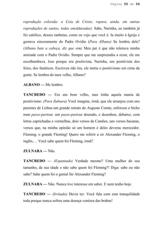 Página 50 de 56




reprodução colorida: a Ceia de Cristo; repara, ainda, em outras
reproduções de santos, todas emolduradas). Sabe, Narinha, eu também já
fui católico, desses ranhetas, como eu vejo que você é. Ia muito à Igreja e
gostava sinceramente do Padre Ovídio (Para Albano) Se lembra dele?
(Albano bate a cabeça, diz que sim) Meu pai é que não tolerava minha
amizade com o Padre Ovídio. Sempre que me surpreendia a rezar, ele me
esculhambava. Isso porque era positivista, Narinha, um positivista dos
feios, dos fanáticos. Escreveu não leu, ele metia o positivismo em cima da
gente. Se lembra do meu velho, Albano?

ALBANO — Me lembro.

TANCREDO — Era um bom velho, mas tinha aquela mania de
positivismo. (Para Zulnara) Você imagine, irmã, que ele arranjou com uns
parentes de Lisboa um grande retrato do Augusto Comte, enforcou o bicho
num passe-partout, um passe-partout dourado, e desenhou, debaixo, com
letras caprichadas e vermelhas, dois versos de Camões, uns versos bacanas,
versos que, na minha opinião só um homem é deles deveras merecedor.
Fleming, o grande Fleming! Quero me referir a sir Alexander Fleming, o
inglês, . . Você sabe quem foi Fleming, irmã?

ZULNARA — Não.

TANCREDO — (Espantado) Verdade mesmo? Uma mulher do seu
tamanho, da sua idade e não sabe quem foi Fleming?! Diga: sabe ou não
sabe? Sabe quem foi o genial Sir Alexander Fleming?

ZULNARA — Não. Nunca tive interesse em saber. E nem tenho hoje.

TANCREDO — (Irritado) Devia ter. Você fala com esta tranquilidade
toda porque nunca sofreu uma doença venérea das brabas!
 