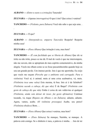 Página 51 de 56




ALBANO — (Entre o susto e a irritação) Tancredo!

ZULNARA — (Apenas interrogativa) O que é isto? Que coisa é venérea?

TANCREDO — (Violento, para Zulnara) Você não sabe o que seja uma. .
.

ZULNARA — O que?

ALBANO — (Interpondo-se, empurra Tancredo) Respeite! Respeite
minha casa!

ZULNARA — (Para Albano) Que irritação é esta, meu bem?

TANCREDO — (É com facilidade que se liberta de Albano) Que ele se
irrite ou não irrite, pouco se me dá. O mal de vocês é que me interrompem,
não me ouvem, não se apropriam do meu espírito comemorativo, da minha
alegria. Vocês me olham como se eu fosse passarinhozinho quando hoje eu
sou um grande pavão. Um imenso pavão. Isto é que me aporrinha. Eu exijo
que vocês me ouçam (Percebe que o ambiente está carregado. Para o
violinista) Você aí, ó animal, meta aí uma coisa acalmativa, vá, meta.
(Violinista toca uma valsa) Esta mesma, tá boa. Isto aí é de Schubert?
(Violinista sacode a cabeça, diz que não) É de Baqui? (Violinista com
gesto de cabeça diz que não) Então é coisa de um valdevino aí qualquer
(Violinista, ainda sem deixar de tocar, faz gesto afirmativo) Continue
tocando, vá, toque (Repara em Albano e em Zulnara), adiante, adiante.
Agora, vamos, acabe. (O violinista prossegue) Acabe, seu porco!
(Violinista obedece) Bom. . .

ZULNARA — (Para Albano) Que coisa é venérea, meu bem?

TANCREDO — (Para Zulnara) Se manque, Narinha, se manque. A
palavra está comigo. Se o dinheiro é meu, a palavra é minha. . . Isto de ter
 