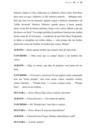 Página 52 de 56




dinheiro, irmãos é o fino, ainda mais se o dinheiro é farto e bom. Noel Rosa
disse uma vez que c dinheiro é a flor sumítica amarela. . . Bobagem dele.
Pelo que uma vez me disseram, alguém xingou o dinheiro chamando-o de
"rufião universal". Besteira. Dinheiro, quando pouco, é bosta, quando
muito é uma flor de intenso perfume (Alegre com a idéia) Sabem o que um
dia desse vou fazer? Vou pingar gotinhas de perfumes franceses nas minhas
muitas notas de 10 mil pratas... A propósito de que falei disso? Engraçado,
as idéias se atropelam em minha cabeça — tudo porque não me lembro
direito dos versos de Camões. Se lembra dos versos, Albano?

ALBANO — Quero apenas lembrar que estamos mais de meia noite. . .

TANCREDO — Meia noite que se campe! Quero é me lembrar dos
versos.

ALBANO — Diga, ao menos, que tipo de proposta você pensa em me
fazer.

TANCREDO — (Forçando a memória) Era um negócio assim começando
com um "morte peitada", uma coisa assim, vamos, memória escrôta,
vamos, burrinha. . . "Peitada foste...", é assim, começa assim. . . "Peitada
foste". . . deixe eu me lembrar. . .

ZULNARA — (Para Albano) Que coisa é venérea, meu bem?

ALBANO — (Chateadíssimo) — Um estado de espírito.

TANCREDO — Há "Peitada foste" mas falta o começo. . .

ZULNARA — (Para Albano) É coisa do materialismo?

ALBANO — (Chateadíssimo) O que, Zulnara, materialismo o quê?

ZULNARA — A tal de venérea?
 