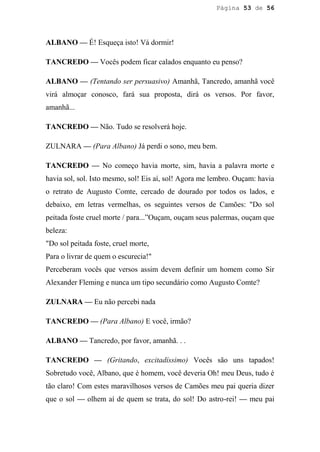 Página 53 de 56




ALBANO — É! Esqueça isto! Vá dormir!

TANCREDO — Vocês podem ficar calados enquanto eu penso?

ALBANO — (Tentando ser persuasivo) Amanhã, Tancredo, amanhã você
virá almoçar conosco, fará sua proposta, dirá os versos. Por favor,
amanhã...

TANCREDO — Não. Tudo se resolverá hoje.

ZULNARA — (Para Albano) Já perdi o sono, meu bem.

TANCREDO — No começo havia morte, sim, havia a palavra morte e
havia sol, sol. Isto mesmo, sol! Eis aí, sol! Agora me lembro. Ouçam: havia
o retrato de Augusto Comte, cercado de dourado por todos os lados, e
debaixo, em letras vermelhas, os seguintes versos de Camões: "Do sol
peitada foste cruel morte / para...”Ouçam, ouçam seus palermas, ouçam que
beleza:
"Do sol peitada foste, cruel morte,
Para o livrar de quem o escurecia!"
Perceberam vocês que versos assim devem definir um homem como Sir
Alexander Fleming e nunca um tipo secundário como Augusto Comte?

ZULNARA — Eu não percebi nada

TANCREDO — (Para Albano) E você, irmão?

ALBANO — Tancredo, por favor, amanhã. . .

TANCREDO — (Gritando, excitadíssimo) Vocês são uns tapados!
Sobretudo você, Albano, que é homem, você deveria Oh! meu Deus, tudo é
tão claro! Com estes maravilhosos versos de Camões meu pai queria dizer
que o sol — olhem aí de quem se trata, do sol! Do astro-rei! — meu pai
 