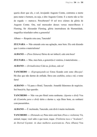 Página 54 de 56




queria dizer que ele, o sol, invejando Augusto Comte, contratou a morte
para matar o homem, ou seja, o dito Augusto Comte. E a morte não se fez
de rogada — matou-o. Perceberam? O sol teve ciúmes da glória de
Augusto Comte. Ora, real merecedor desses versus maravilhosos é
Fleming, Sir Alexander Fleming, glória imorredoura da Humanidade,
magnífico triunfador sobre a gonorréia!

Albano — Respeite esta casa, Tancredo!

ZULNARA — Não entendo esta sua agitação, meu bem. Ele está dizendo
que é contra o materialismo!

ALBANO — (Para Zulnara) Deixe de ser imbecil, cale esta boca!

ZULNARA — Mas, meu bem, a gonorréia é venérea, é materialismo. . .

ALBANO — (Irritadíssimo) Cale-se, já disse, cale se!

TANCREDO — (Espreguiçando-se) Estou ficando com sono (Boceja)'.
Há dias que não durmo de enfiada. Dava uns cochilos, coisa e tal, e tome
farra!

ALBANO — Vá para o Hotel, Tancredo. Amanhã falaremos de negócios.
Irei buscá-lo, faço questão.

TANCREDO — Não vou pro Hotel zorra nenhuma. (Aponta o divã) Vou
ali (Caminha para o divã) deito e durmo e, seja Deus bom, eu sonharei
com passarinhos.

ALBANO — É incômodo, Tancredo, este divã é muito incômodo.

TANCREDO — (Deitando-se) Para mim está bem (Para o violinista) Vá,
animal, toque; você sabe o que tocar, toque. (Violinista toca o "Acalanto",
de Dorival Caymmi. As duas mulheres acariciam-no. Para Albano) Vou
 