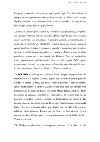 Página 55 de 56




lhe pagar cinco, dez vezes, o que você ganha aqui. Vou lhe facilitar a
compra de um apartamento, dos grandes, e carro, e radiola e tudo o que
significa conforto. Lhe juro isto, irmão, você terá conforto. Vá, agora saia,
leve ela pró quarto, saia, eu quero dormir.

Zulnara sai. Albano põe-se atrás do violinista e das prostitutas, a repará-
los .Zulnara regressa com um cobertor. Albano impede que ela o estenda
sobre Tancredo. As prostitutas e Zulnara cantam, acompanhando o
violinista, o estribilho do "Acalanto". Albano hesita um pouco e passa a
cantar também. As luzes se apagam e quando retornam apenas permitem
ver que o violinista entrega paletó e gravata a Albano e que as duas
prostitutas vestem um vestido simples em Zulnara, Tancredo vigiando a
todos. Agora o palco está iluminado: é um escritório amplo. O divã agora
transformado em sofá, serve para que nele estejam sentados o violinista e
as duas prostitutas. Tancredo, Albano e Zulnara estão de pé.

TANCREDO — (Dirige-se à platéia) Meus amigos, companheiros de
trabalho, esta é a senhora Zulnara, espôsa aqui do nosso diretor geral de
vendas, o senhor Albano, que todos vocês conhecem. Todas as sextas-
feiras, neste horário, a senhora Zulnara estará aqui para nos brindar com
maravilhosas histórias de Santos da Santa Madre Igreja Católicas. Hoje
encontram-se reunidos somente os funcionários da Matriz mas já na
próxima sexta-feira teremos conosco os funcionários das filiais e das
demais empresas que tenho a honra de presidir. Quanto aos operários, nada
feito. Eles têm o mundo deles, que fiquem por lá. São interesseiros,
rebeldes, indisciplinados. Fiquem por lá. Bom, já falei demais. Agora
ouçam a senhora Zulnara com o acompanhamento musical ali do Otacílio.
Zulnara, por favor...

ZULNARA — (Violinista a acompanha tocando " Av é M a r i a " de
 