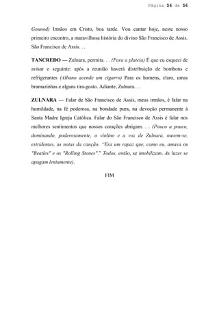 Página 56 de 56




Gounod) Irmãos em Cristo, boa tarde. Vou cantar hoje, neste nosso
primeiro encontro, a maravilhosa história do divino São Francisco de Assis.
São Francisco de Assis. . .

TANCREDO — Zulnara, permita. . . (Para a plateia) É que eu esqueci de
avisar o seguinte: após a reunião haverá distribuição de bombons e
refrigerantes (Albano acende um cigarro) Para os homens, claro, umas
bramazinhas e alguns tira-gosto. Adiante, Zulnara. . .

ZULNARA — Falar de São Francisco de Assis, meus irmãos, é falar na
humildade, na fé poderosa, na bondade pura, na devoção permanente à
Santa Madre Igreja Católica. Falar do São Francisco de Assis é falar nos
melhores sentimentos que nossos corações abrigam. . . (Pouco a pouco,
dominando, poderosamente, o violino e a voz de Zulnara, ouvem-se,
estridentes, as notas da canção. “Era um rapaz que, como eu, amava os
"Beatles" e os "Rolling Stones".” Todos, então, se imobilizam. As luzes se
apagam lentamente).

                                    FIM
 