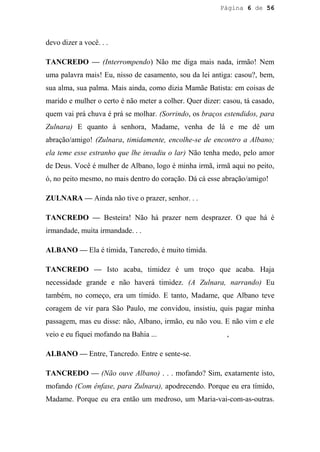 Página 6 de 56




devo dizer a você. . .

TANCREDO — (Interrompendo) Não me diga mais nada, irmão! Nem
uma palavra mais! Eu, nisso de casamento, sou da lei antiga: casou?, bem,
sua alma, sua palma. Mais ainda, como dizia Mamãe Batista: em coisas de
marido e mulher o certo é não meter a colher. Quer dizer: casou, tá casado,
quem vai prá chuva é prá se molhar. (Sorrindo, os braços estendidos, para
Zulnara) E quanto à senhora, Madame, venha de lá e me dê um
abração/amigo! (Zulnara, timidamente, encolhe-se de encontro a Albano;
ela teme esse estranho que lhe invadiu o lar) Não tenha medo, pelo amor
de Deus. Você é mulher de Albano, logo é minha irmã, irmã aqui no peito,
ó, no peito mesmo, no mais dentro do coração. Dá cá esse abração/amigo!

ZULNARA — Ainda não tive o prazer, senhor. . .

TANCREDO — Besteira! Não há prazer nem desprazer. O que há é
irmandade, muita irmandade. . .

ALBANO — Ela é tímida, Tancredo, é muito tímida.

TANCREDO — Isto acaba, timidez é um troço que acaba. Haja
necessidade grande e não haverá timidez. (A Zulnara, narrando) Eu
também, no começo, era um tímido. E tanto, Madame, que Albano teve
coragem de vir para São Paulo, me convidou, insistiu, quis pagar minha
passagem, mas eu disse: não, Albano, irmão, eu não vou. E não vim e ele
veio e eu fiquei mofando na Bahia ...                      ,

ALBANO — Entre, Tancredo. Entre e sente-se.

TANCREDO — (Não ouve Albano) . . . mofando? Sim, exatamente isto,
mofando (Com ênfase, para Zulnara), apodrecendo. Porque eu era tímido,
Madame. Porque eu era então um medroso, um Maria-vai-com-as-outras.
 