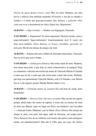 Página 7 de 56




(Gestos de quem deseja crescer, voar) Mas em mim, Madame, em mim
fervia e refervia uma ambição medonha (Gritando) e um dia eu mandei a
timidez e o medo prá puta-que-os-pariu (Em Zulnara o palavrão vibra
como um soco) e desembestei na vida e fiquei rico. Riquíssimo!

ALBANO — (Algo irritado) — Modere sua linguagem, Tancredo.

TANCREDO — Riquíssimo? Eu disse riquíssimo? Besteira minha, estou é
arqui-milionário! Super-milionário! Americanamente rico! E vocês vão
ficar ricos também. (Para Zulnara, os braços estendidos, querendo ser
delicado) Me dê este abraço de amiga e de irmã.

ALBANO — Zulnara não tem o hábito de amizades masculinas, Tancredo,
mas eu creio que com o tempo. . .

TANCREDO — (Ainda para Zulnara) Não tenha medo de mim, Madame,
nem desse meu jeito: é que hoje eu estou comemorativo às pampas! Hoje
eu comemoro o décimo aniversário da morte de Tancredo Batista d’Almada
o outro que eu fui, o outro que não existe mais e tanto não existe, Madame,
que hoje sou apenasmente Tancredo Batista, sem o d’Almada e este Batista
fica aí, a me argolar, porque Mamãe Batista ainda é viva. . .

ALBANO — (Tentando mudar de assunto) Ela está bem de saúde, dona
Ermelinda?

TANCREDO — (Severo) Está. (De novo excitado) Mas um dia ela capota,
porque afinal todos nós temos de capotar, e nesse dia, eu arranco de cima
de mim este Batista, meto no lugar um Silva, um Jambeiro, um Carvalhal
— e bola prá frente, Madame! e pé na taboa! (Para Albano) Me arranje um
uísque aí, puro, sem gelo, sem água, nada de frescuras, um uísque puro!
(Para Zulnara) Isso de eu embirrar com nomes não parece uma maluquice
minha, um endoidecimento? Mas não é! Olhe aqui, me ouça: faz muitos
 