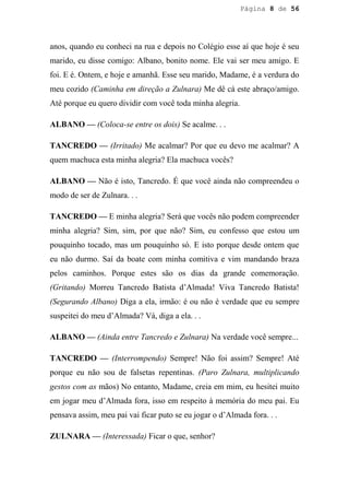 Página 8 de 56




anos, quando eu conheci na rua e depois no Colégio esse aí que hoje é seu
marido, eu disse comigo: Albano, bonito nome. Ele vai ser meu amigo. E
foi. E é. Ontem, e hoje e amanhã. Esse seu marido, Madame, é a verdura do
meu cozido (Caminha em direção a Zulnara) Me dê cá este abraço/amigo.
Até porque eu quero dividir com você toda minha alegria.

ALBANO — (Coloca-se entre os dois) Se acalme. . .

TANCREDO — (Irritado) Me acalmar? Por que eu devo me acalmar? A
quem machuca esta minha alegria? Ela machuca vocês?

ALBANO — Não é isto, Tancredo. É que você ainda não compreendeu o
modo de ser de Zulnara. . .

TANCREDO — E minha alegria? Será que vocês não podem compreender
minha alegria? Sim, sim, por que não? Sim, eu confesso que estou um
pouquinho tocado, mas um pouquinho só. E isto porque desde ontem que
eu não durmo. Saí da boate com minha comitiva e vim mandando braza
pelos caminhos. Porque estes são os dias da grande comemoração.
(Gritando) Morreu Tancredo Batista d’Almada! Viva Tancredo Batista!
(Segurando Albano) Diga a ela, irmão: é ou não é verdade que eu sempre
suspeitei do meu d’Almada? Vá, diga a ela. . .

ALBANO — (Ainda entre Tancredo e Zulnara) Na verdade você sempre...

TANCREDO — (Interrompendo) Sempre! Não foi assim? Sempre! Até
porque eu não sou de falsetas repentinas. (Paro Zulnara, multiplicando
gestos com as mãos) No entanto, Madame, creia em mim, eu hesitei muito
em jogar meu d’Almada fora, isso em respeito à memória do meu pai. Eu
pensava assim, meu pai vai ficar puto se eu jogar o d’Almada fora. . .

ZULNARA — (Interessada) Ficar o que, senhor?
 