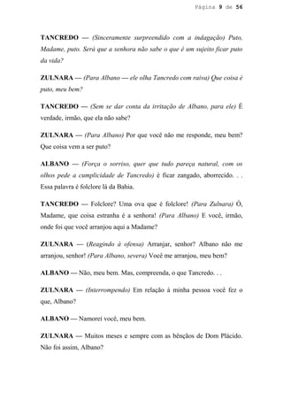 Página 9 de 56




TANCREDO — (Sinceramente surpreendido com a indagação) Puto,
Madame, puto. Será que a senhora não sabe o que é um sujeito ficar puto
da vida?

ZULNARA — (Para Albano — ele olha Tancredo com raiva) Que coisa é
puto, meu bem?

TANCREDO — (Sem se dar conta da irritação de Albano, para ele) É
verdade, irmão, que ela não sabe?

ZULNARA — (Para Albano) Por que você não me responde, meu bem?
Que coisa vem a ser puto?

ALBANO — (Força o sorriso, quer que tudo pareça natural, com os
olhos pede a cumplicidade de Tancredo) é ficar zangado, aborrecido. . .
Essa palavra é folclore lá da Bahia.

TANCREDO — Folclore? Uma ova que é folclore! (Para Zulnara) Ó,
Madame, que coisa estranha é a senhora! (Para Albano) E você, irmão,
onde foi que você arranjou aqui a Madame?

ZULNARA — (Reagindo à ofensa) Arranjar, senhor? Albano não me
arranjou, senhor! (Para Albano, severa) Você me arranjou, meu bem?

ALBANO — Não, meu bem. Mas, compreenda, o que Tancredo. . .

ZULNARA — (Interrompendo) Em relação à minha pessoa você fez o
que, Albano?

ALBANO — Namorei você, meu bem.

ZULNARA — Muitos meses e sempre com as bênçãos de Dom Plácido.
Não foi assim, Albano?
 