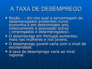 A TAXA DE DESEMPREGO Noção : - diz-nos qual a percentagem de desempregados existentes numa economia e em determinado ano, relativamente à população activa ( empregados e desempregados). O desemprego em Portugal aumentou mais nas mulheres e nos jovens. O desemprego juvenil varia com o nível de escolaridade. A taxa de desemprego varia ao nível regional. 