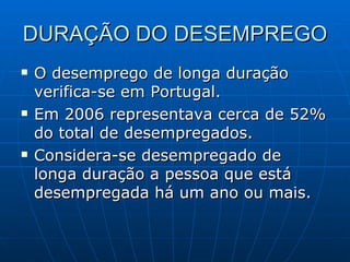 DURAÇÃO DO DESEMPREGO O desemprego de longa duração verifica-se em Portugal. Em 2006 representava cerca de 52% do total de desempregados. Considera-se desempregado de longa duração a pessoa que está desempregada há um ano ou mais. 
