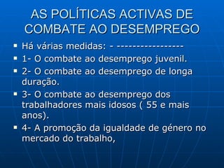 AS POLÍTICAS ACTIVAS DE COMBATE AO DESEMPREGO Há várias medidas: - ----------------- 1- O combate ao desemprego juvenil. 2- O combate ao desemprego de longa duração. 3- O combate ao desemprego dos trabalhadores mais idosos ( 55 e mais anos). 4- A promoção da igualdade de género no mercado do trabalho, 