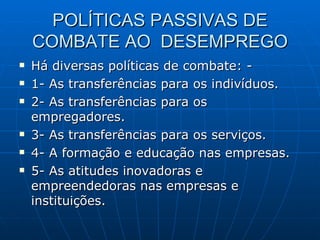 POLÍTICAS PASSIVAS DE COMBATE AO  DESEMPREGO Há diversas políticas de combate: - 1- As transferências para os indivíduos. 2- As transferências para os empregadores. 3- As transferências para os serviços. 4- A formação e educação nas empresas. 5- As atitudes inovadoras e empreendedoras nas empresas e instituições. 