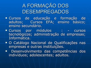 A FORMAÇÃO DOS DESEMPREGADOS Cursos de educação e formação de adultos;  Cursos EFA; ensino básico; ensino secundário. Cursos por módulos  : - cursos tecnológicos; administração de empresas; Informática. O Catálogo Nacional de Qualificações nas empresas e outras instituições. Desenvolvimento das competências dos indivíduos; adolescentes; adultos. 