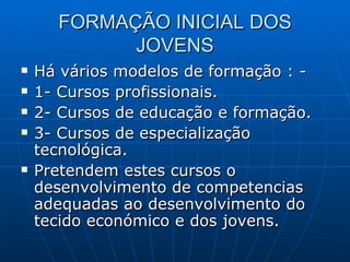 FORMAÇÃO INICIAL DOS JOVENS Há vários modelos de formação : - 1- Cursos profissionais. 2- Cursos de educação e formação. 3- Cursos de especialização tecnológica. Pretendem estes cursos o desenvolvimento de competencias adequadas ao desenvolvimento do tecido económico e dos jovens. 