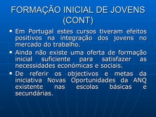 FORMAÇÃO INICIAL DE JOVENS (CONT) Em Portugal estes cursos tiveram efeitos positivos na integração dos jovens no mercado do trabalho. Ainda não existe uma oferta de formação inicial suficiente para satisfazer as necessidades económicas e sociais. De referir os objectivos e metas da iniciativa Novas Oportunidades da ANQ existente nas escolas básicas e secundárias. 