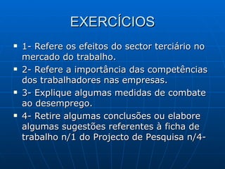 EXERCÍCIOS 1- Refere os efeitos do sector terciário no mercado do trabalho. 2- Refere a importância das competências dos trabalhadores nas empresas. 3- Explique algumas medidas de combate ao desemprego. 4- Retire algumas conclusões ou elabore algumas sugestões referentes à ficha de trabalho n/1 do Projecto de Pesquisa n/4- 