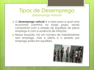 Tipos de Desemprego
Desemprego Natural





O desemprego natural é a taxa para a qual uma
economia caminha no longo prazo, sendo
compatível com o estado de equilíbrio de pleno
emprego e com a ausência de inflação.
Nessa situação, há um número de trabalhadores
sem emprego, mas a oferta e o pedido por
emprego estão em equilíbrio.

 