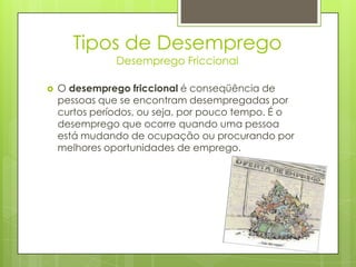 Tipos de Desemprego
Desemprego Friccional



O desemprego friccional é conseqüência de
pessoas que se encontram desempregadas por
curtos períodos, ou seja, por pouco tempo. É o
desemprego que ocorre quando uma pessoa
está mudando de ocupação ou procurando por
melhores oportunidades de emprego.

 