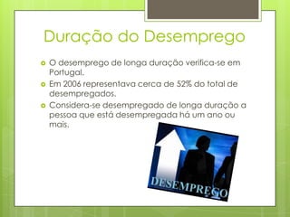 Duração do Desemprego




O desemprego de longa duração verifica-se em
Portugal.
Em 2006 representava cerca de 52% do total de
desempregados.
Considera-se desempregado de longa duração a
pessoa que está desempregada há um ano ou
mais.

 