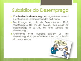 Subsídios do Desemprego





O subsídio do desemprego é pagamento mensal
efectuado aos desempregados do Estado.
Em Portugal no mês de Setembro em 2010,
registaram-se 581 mil de pessoas que estão no
desemprego e só 330 mil têm subsidio de
desemprego.
Analisando esta situação existem 251 mil
desempregados que não têm acesso ao subsídio
de desemprego.

 
