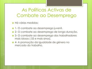 As Políticas Activas de
Combate ao Desemprego


Há várias medidas:



1- O combate ao desemprego juvenil.
2- O combate ao desemprego de longa duração.
3- O combate ao desemprego dos trabalhadores
mais idosos ( 55 e mais anos).
4- A promoção da igualdade de género no
mercado do trabalho,






 