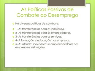 As Políticas Passivas de
Combate ao Desemprego


Há diversas políticas de combate:



1- As transferências para os indivíduos.
2- As transferências para os empregadores.
3- As transferências para os serviços.
4- A formação e educação nas empresas.
5- As atitudes inovadoras e empreendedoras nas
empresas e instituições.







 