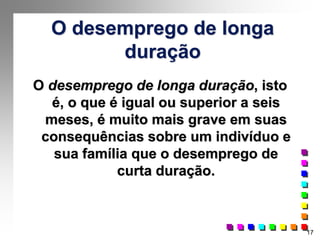 17
O desemprego de longa
duração
O desemprego de longa duração, isto
é, o que é igual ou superior a seis
meses, é muito mais grave em suas
consequências sobre um indivíduo e
sua família que o desemprego de
curta duração.
 