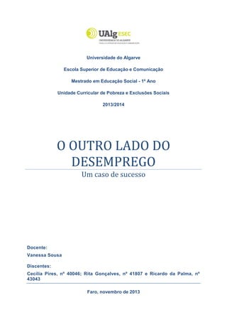 Pobreza e Exclusões Sociais
Mestrado em Educação Social

O Outro Lado do Desemprego: Um caso de sucesso

Universidade do Algarve
Escola Superior de Educação e Comunicação
Mestrado em Educação Social - 1º Ano
Unidade Curricular de Pobreza e Exclusões Sociais
2013/2014

O OUTRO LADO DO
DESEMPREGO
Um caso de sucesso

Docente:
Vanessa Sousa
Discentes:
Cecília Pires, nº 40046; Rita Gonçalves, nº 41807 e Ricardo da Palma, nº
43043
Faro, novembro de 2013

 