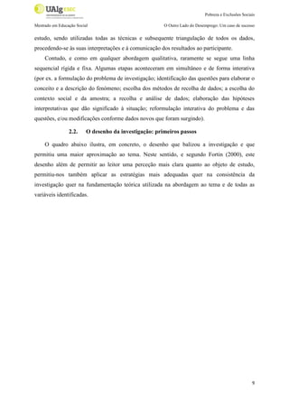 Pobreza e Exclusões Sociais
Mestrado em Educação Social

O Outro Lado do Desemprego: Um caso de sucesso

estudo, sendo utilizadas todas as técnicas e subsequente triangulação de todos os dados,
procedendo-se às suas interpretações e à comunicação dos resultados ao participante.
Contudo, e como em qualquer abordagem qualitativa, raramente se segue uma linha
sequencial rígida e fixa. Algumas etapas aconteceram em simultâneo e de forma interativa
(por ex. a formulação do problema de investigação; identificação das questões para elaborar o
conceito e a descrição do fenómeno; escolha dos métodos de recolha de dados; a escolha do
contexto social e da amostra; a recolha e análise de dados; elaboração das hipóteses
interpretativas que dão significado à situação; reformulação interativa do problema e das
questões, e/ou modificações conforme dados novos que foram surgindo).
2.2.

O desenho da investigação: primeiros passos

O quadro abaixo ilustra, em concreto, o desenho que balizou a investigação e que
permitiu uma maior aproximação ao tema. Neste sentido, e segundo Fortin (2000), este
desenho além de permitir ao leitor uma perceção mais clara quanto ao objeto de estudo,
permitiu-nos também aplicar as estratégias mais adequadas quer na consistência da
investigação quer na fundamentação teórica utilizada na abordagem ao tema e de todas as
variáveis identificadas.

9

 