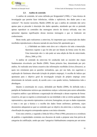 Pobreza e Exclusões Sociais
Mestrado em Educação Social

2.3.

O Outro Lado do Desemprego: Um caso de sucesso

Análise de conteúdo

A análise de conteúdo, tal como definida por Krippendorf (1980), é “uma técnica de
investigação que permite fazer inferências, válidas e replicáveis, dos dados para o seu
contexto”. No mesmo raciocínio, Bardin (2008) diz que a análise de conteúdo não serve
apenas para se proceder à descrição dos dados apurados, atendendo que não se pretende
apenas reproduzir os conteúdos das mensagens através da técnica utilizada, mas sim
apresentar algumas significações dessas mesmas mensagens e que se traduzam em
conhecimento.
Deste modo, após realizarmos a entrevista, foi importante que a transcrição dos dados
recolhidos reproduzissem o discurso narrado de uma forma fiel, apontando que a
(…) fidelidade aos dados orais deve ser o objectivo de toda a transcrição.
Queremos registar o que foi dito por um falante da forma como foi dito.
Uma transcrição não é e não pode ser uma edição da fala do entrevistado.
(Paiva, 2004, p.136)
A análise de conteúdo da entrevista foi conduzida indo ao encontro das etapas
fundamentais desenhadas por Bardin (2008). Numa primeira fase, denominada por préanálise, foi realizada uma leitura exaustiva das informações recolhidas (leitura flutuante), as
quais nos orientaram para as questões norteadoras, que, por seu lado, nos sugeriram a
explicação do fenómeno observado (criação do próprio emprego). A escolha de índices que
apontaram para o objetivo geral da investigação (criação do próprio emprego como
determinante da inclusão social), de acordo com o seu quadro teórico, fundamentou toda a
abordagem.
Quanto à constituição do corpus, defendido por Bardin (2008), foi definida toda a
panóplia de fundamentos teóricos que entendemos realçar e selecionar para serem submetidos
à respetiva análise e que definiram a organização da informação e deram respostas de forma:
exaustiva, em que se esgotou a comunicação na sua totalidade e não se omitiu qualquer dado;
representativa, cuja amostra representou o universo; homogénea, em que os dados expuseram
o tema e em que a técnica e a recolha dos dados foram uniformes; pertinente, cujos
documentos adequaram-se quer ao conteúdo quer ao objetivo da entrevista; e exclusiva, cuja
classificação da categoria correspondeu apenas a um único elemento.
Com estes critérios, e seguindo a linha de Silva e Pinto (1986), procurou-se a existência
de padrões e regularidades existentes nos discursos de modo a preparar uma lista prévia de
categorias de codificação, sendo que uma “categoria é habitualmente composta por um termo

11

 