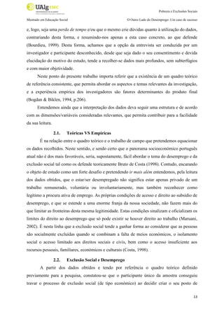 Pobreza e Exclusões Sociais
Mestrado em Educação Social

O Outro Lado do Desemprego: Um caso de sucesso

e, logo, seja uma perda de tempo e/ou que o mesmo crie dúvidas quanto à utilização do dados,
contrariando desta forma, e resumindo-nos apenas a esta caso concreto, ao que defende
(Bourdieu, 1999). Desta forma, achamos que a opção da entrevista ser conduzida por um
investigador e participante desconhecido, desde que seja dado o seu consentimento e devida
elucidação do motivo do estudo, tende a recolher-se dados mais profundos, sem subterfúgios
e com maior objetividade.
Neste ponto do presente trabalho importa referir que a existência de um quadro teórico
de referência consistente, que permita abordar os aspectos e temas relevantes da investigação,
e a experiência empírica dos investigadores são fatores determinantes do produto final
(Bogdan & Biklen, 1994, p.206).
Entendemos ainda que a interpretação dos dados deva seguir uma estrutura e de acordo
com as dimensões/variáveis consideradas relevantes, que permita contribuir para a facilidade
da sua leitura.
2.1.

Teóricas VS Empíricas

É na relação entre o quadro teórico e o trabalho de campo que pretendemos equacionar
os dados recolhidos. Neste sentido, e sendo certo que o panorama socioeconómico português
atual não é dos mais favoráveis, seria, supostamente, fácil abordar o tema do desemprego e da
exclusão social tal como os defende teoricamente Bruto de Costa (1998). Contudo, encarando
o objeto de estudo como um forte desafio e pretendendo ir mais além entendemos, pela leitura
dos dados obtidos, que o estar/ser desempregado não significa estar apenas privado de um
trabalho remunerado, voluntária ou involuntariamente, mas também reconhecer como
legítimo a procura ativa de emprego. As próprias condições de acesso e direito ao subsídio de
desemprego, e que se estende a uma enorme franja da nossa sociedade, não fazem mais do
que limitar as fronteiras desta mesma legitimidade. Estas condições sinalizam e oficializam os
limites do direito ao desemprego que só pode existir se houver direito ao trabalho (Maruani,
2002). É nesta linha que a exclusão social tende a ganhar forma ao considerar que as pessoas
são socialmente excluídas quando se combinam a falta de meios económicos, o isolamento
social o acesso limitado aos direitos sociais e civis, bem como o acesso insuficiente aos
recursos pessoais, familiares, económicos e culturais (Costa, 1998).
2.2.

Exclusão Social e Desemprego

A partir dos dados obtidos e tendo por referência o quadro teórico definido
previamente para a pesquisa, constatou-se que o participante único da amostra conseguiu
travar o processo de exclusão social (de tipo económico) ao decidir criar o seu posto de
13

 